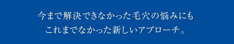 今まで解決できなかった毛穴の悩みにもこれまでなかった新しいアプローチ。